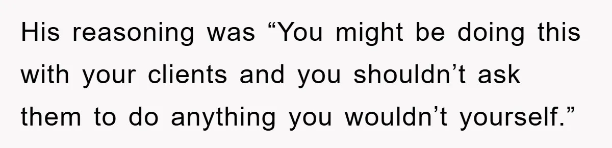 His reasoning was “You might be doing this with your clients and you shouldn’t ask them to do anything you wouldn’t yourself.”