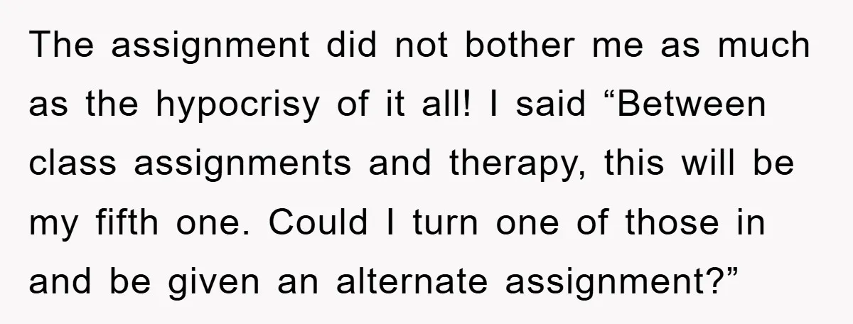 The assignment did not bother me as much as the hypocrisy of it all! I said “Between class assignments and therapy, this will be my fifth one. Could I turn...