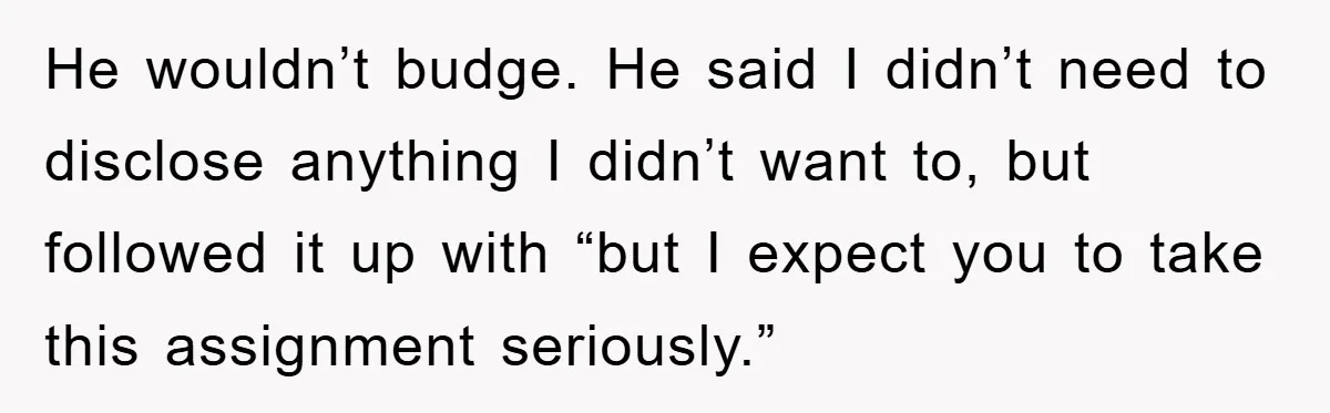He wouldn’t budge. He said I didn’t need to disclose anything I didn’t want to, but followed it up with “but I expect you to take this assignment seriously.”