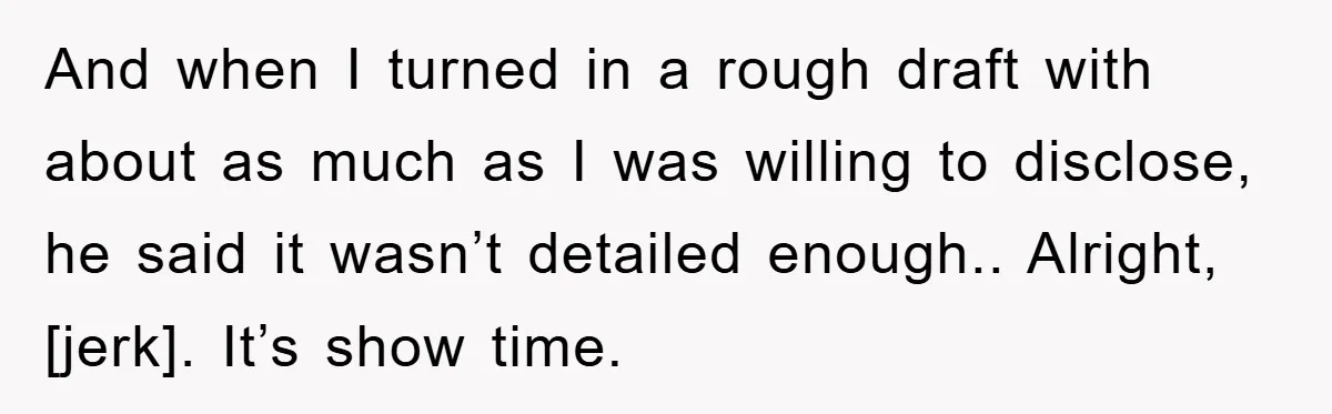 And when I turned in a rough draft with about as much as I was willing to disclose, he said it wasn’t detailed enough.. Alright, [jerk]. It’s show time.