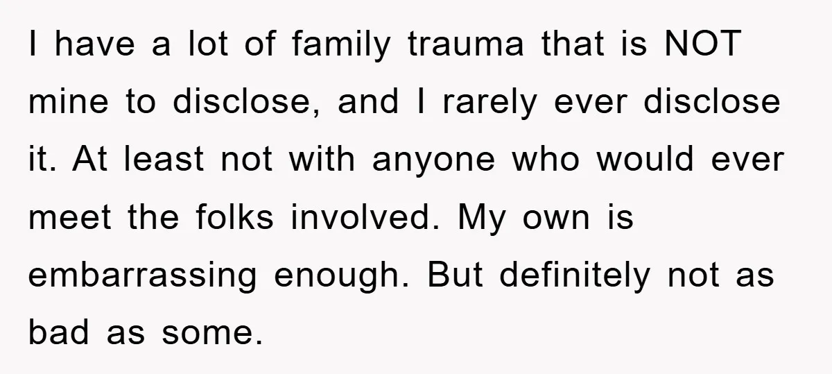 I have a lot of family trauma that is NOT mine to disclose, and I rarely ever disclose it. At least not with anyone who would ever meet the folks...