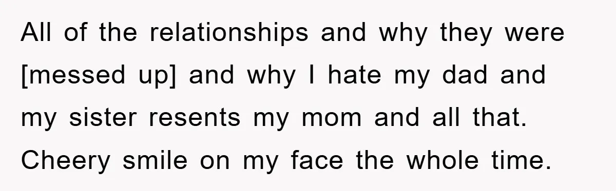 All of the relationships and why they were [messed up] and why I hate my dad and my sister resents my mom and all that. Cheery smile on my face...