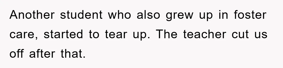 Another student who also grew up in foster care, started to tear up. The teacher cut us off after that.