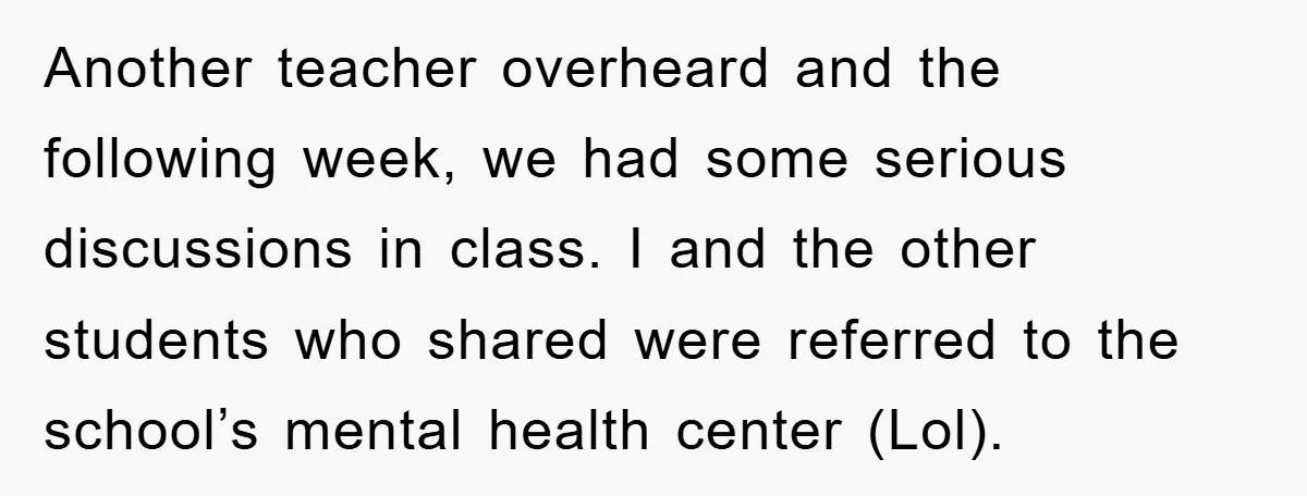 Another teacher overheard and the following week, we had some serious discussions in class. I and the other students who shared were referred to the school’s mental health center (Lol).