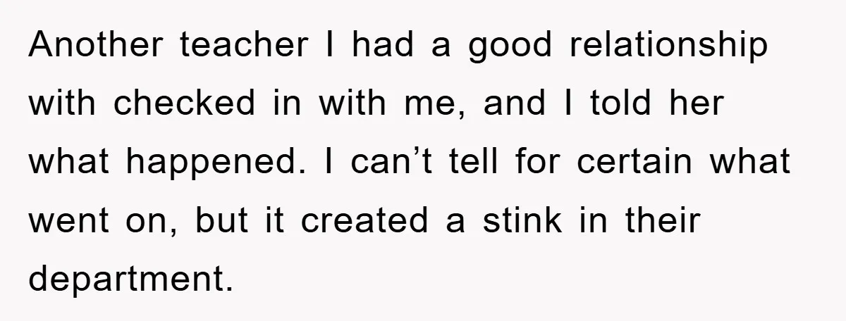 Another teacher I had a good relationship with checked in with me, and I told her what happened. I can’t tell for certain what went on, but it created a...