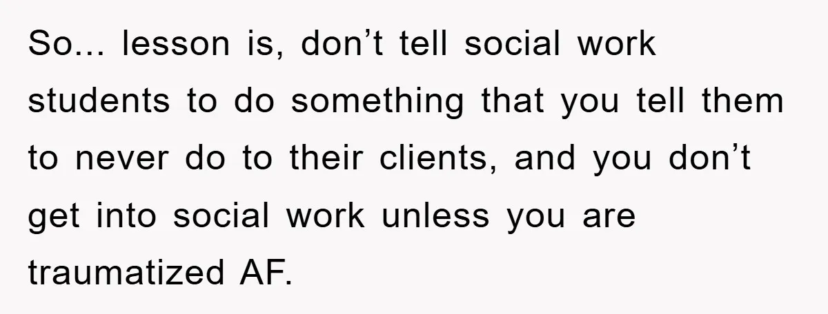 So... lesson is, don’t tell social work students to do something that you tell them to never do to their clients, and you don’t get into social work unless you...