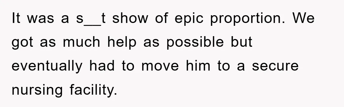 It was a s__t show of epic proportion. We got as much help as possible but eventually had to move him to a secure nursing facility.