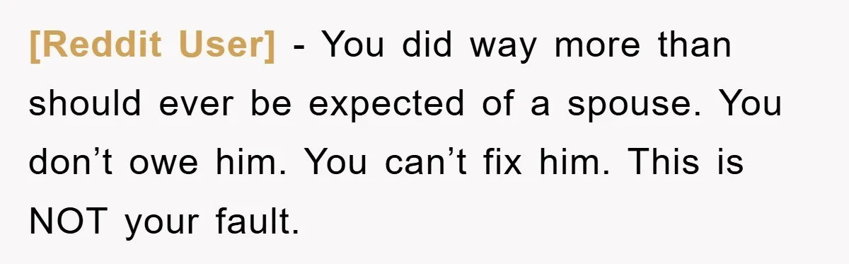 [Reddit User] − You did way more than should ever be expected of a spouse. You don’t owe him. You can’t fix him. This is NOT your fault.