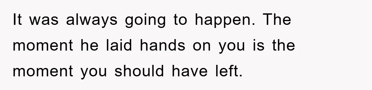 It was always going to happen. The moment he laid hands on you is the moment you should have left.