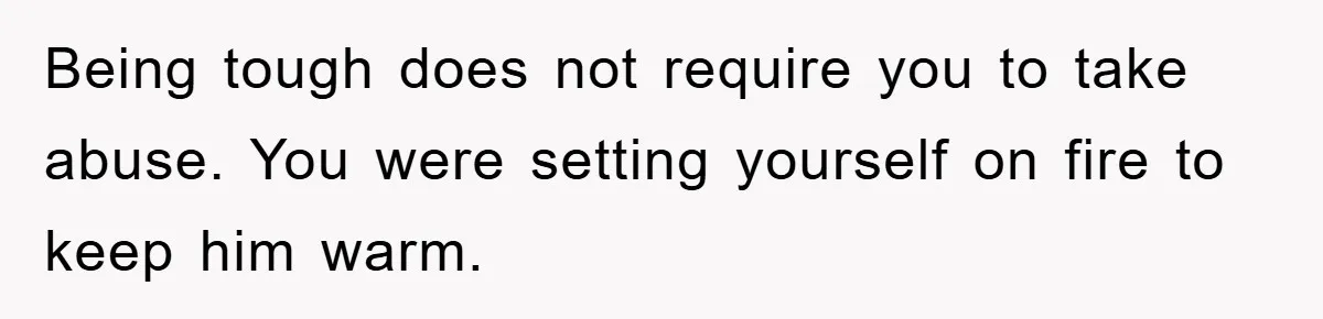 Being tough does not require you to take abuse. You were setting yourself on fire to keep him warm.