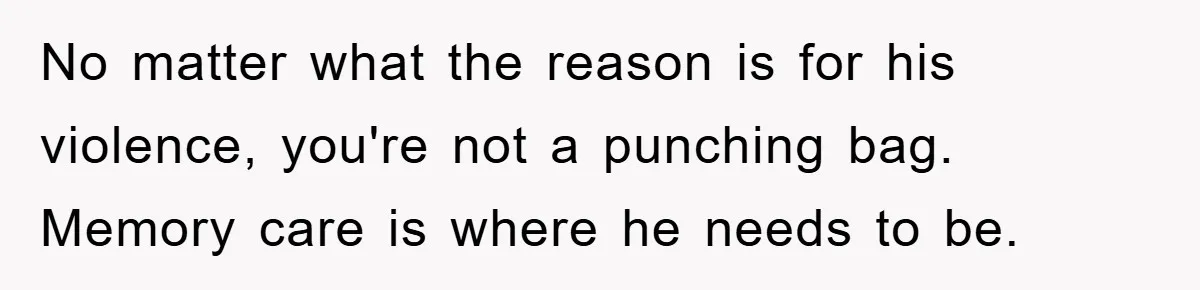 No matter what the reason is for his violence, you're not a punching bag. Memory care is where he needs to be.