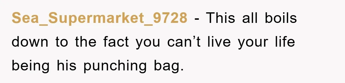Sea_Supermarket_9728 − This all boils down to the fact you can’t live your life being his punching bag.