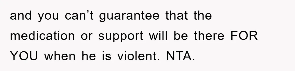 and you can’t guarantee that the medication or support will be there FOR YOU when he is violent. NTA.