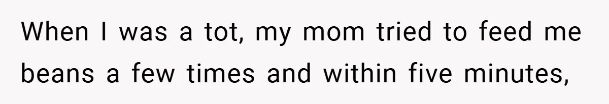 When I was a tot, my mom tried to feed me beans a few times and within five minutes,