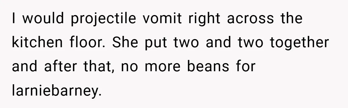 I would projectile vomit right across the kitchen floor. She put two and two together and after that, no more beans for larniebarney.