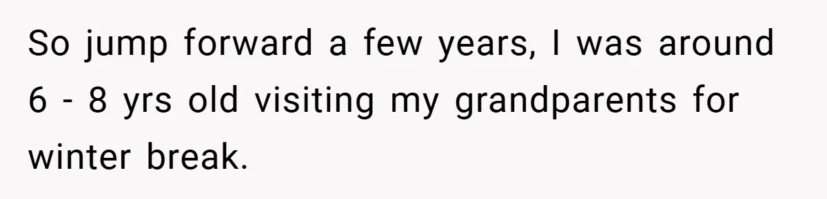 So jump forward a few years, I was around 6 - 8 yrs old visiting my grandparents for winter break.