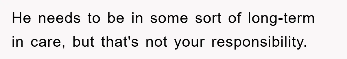 He needs to be in some sort of long-term in care, but that's not your responsibility.