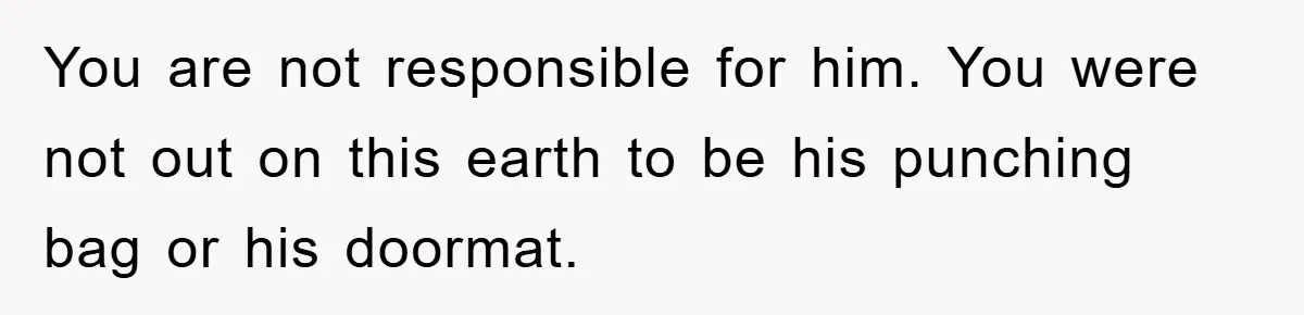 You are not responsible for him. You were not out on this earth to be his punching bag or his doormat.