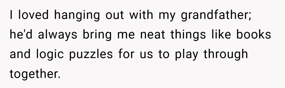 I loved hanging out with my grandfather; he'd always bring me neat things like books and logic puzzles for us to play through together.