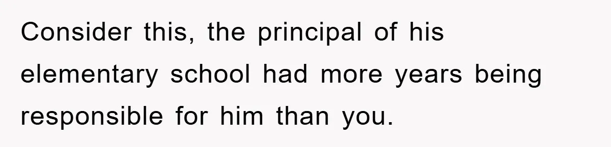 Consider this, the principal of his elementary school had more years being responsible for him than you.