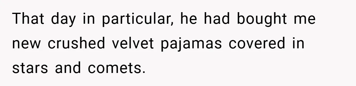 That day in particular, he had bought me new crushed velvet pajamas covered in stars and comets.