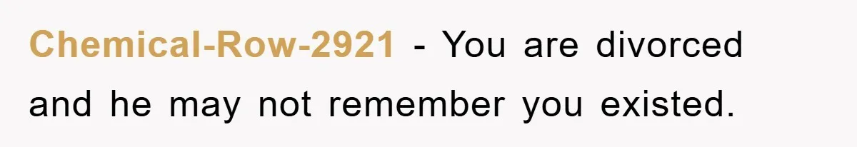Chemical-Row-2921 − You are divorced and he may not remember you existed.