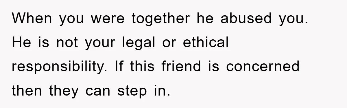 When you were together he abused you. He is not your legal or ethical responsibility. If this friend is concerned then they can step in.