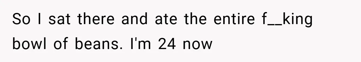 So I sat there and ate the entire f__king bowl of beans. I'm 24 now