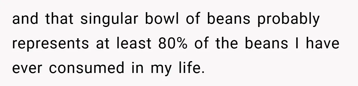and that singular bowl of beans probably represents at least 80% of the beans I have ever consumed in my life.