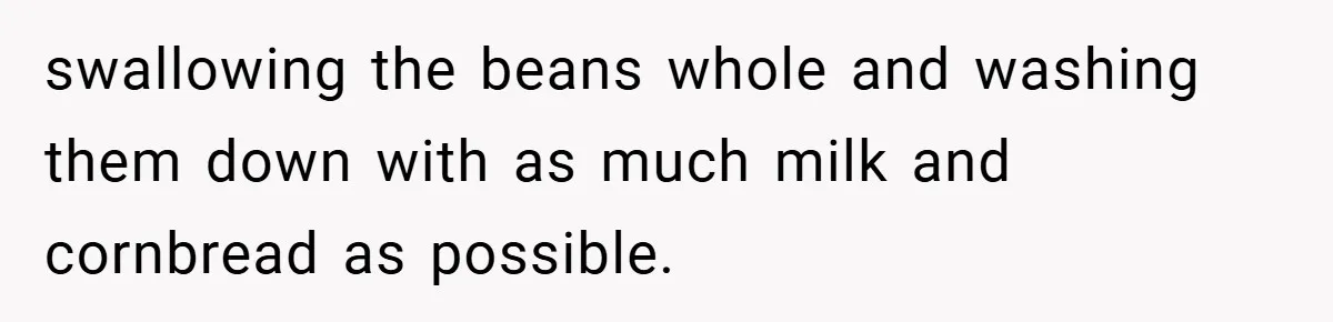 swallowing the beans whole and washing them down with as much milk and cornbread as possible.