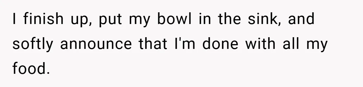I finish up, put my bowl in the sink, and softly announce that I'm done with all my food.