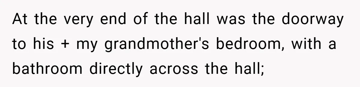 At the very end of the hall was the doorway to his + my grandmother's bedroom, with a bathroom directly across the hall;
