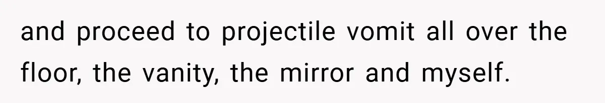 and proceed to projectile vomit all over the floor, the vanity, the mirror and myself.