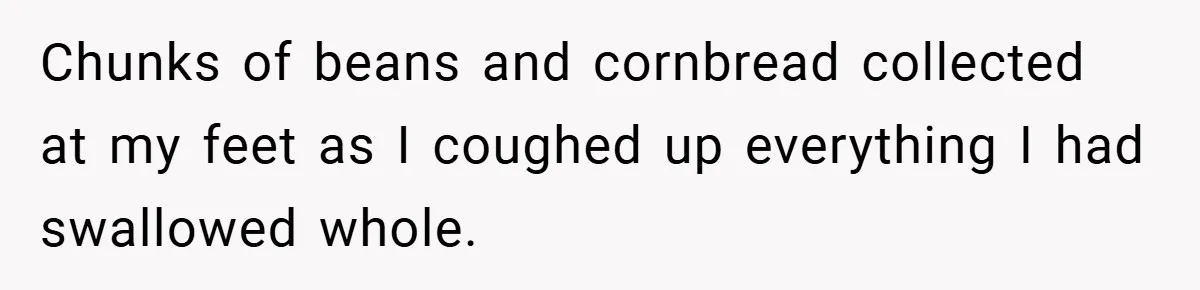 Chunks of beans and cornbread collected at my feet as I coughed up everything I had swallowed whole.