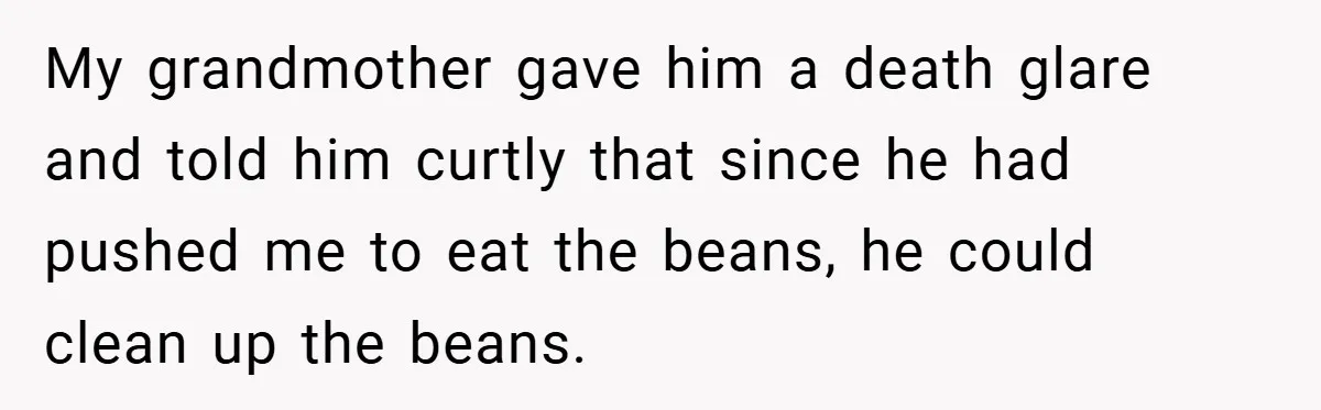 My grandmother gave him a death glare and told him curtly that since he had pushed me to eat the beans, he could clean up the beans.