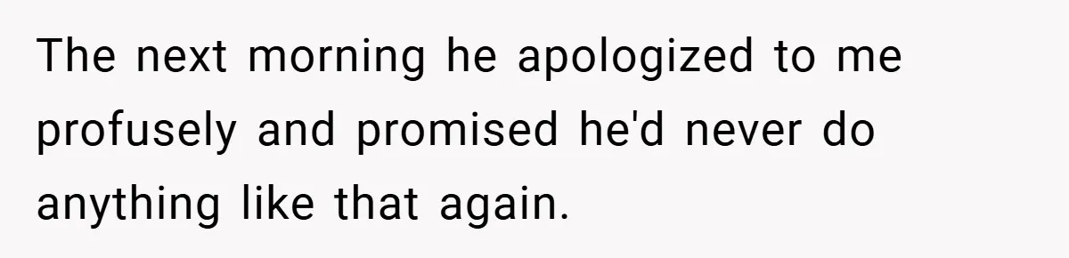 The next morning he apologized to me profusely and promised he'd never do anything like that again.