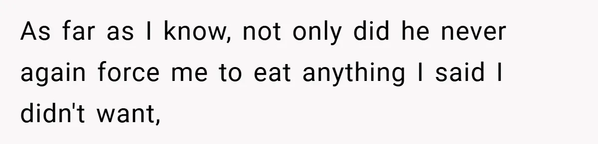 As far as I know, not only did he never again force me to eat anything I said I didn't want,