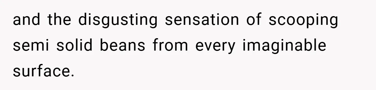 and the disgusting sensation of scooping semi solid beans from every imaginable surface.