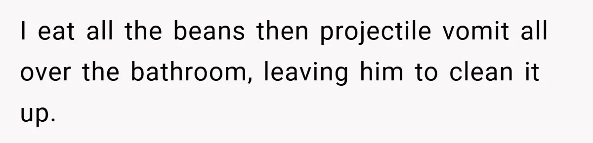 I eat all the beans then projectile vomit all over the bathroom, leaving him to clean it up.