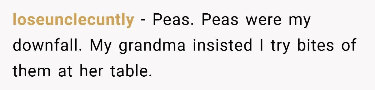 loseunclecuntly − Peas. Peas were my downfall. My grandma insisted I try bites of them at her table.
