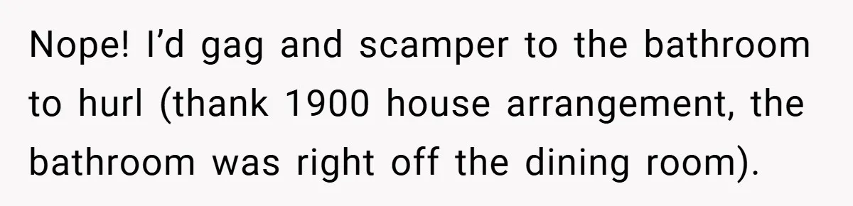 Nope! I’d gag and scamper to the bathroom to hurl (thank 1900 house arrangement, the bathroom was right off the dining room).