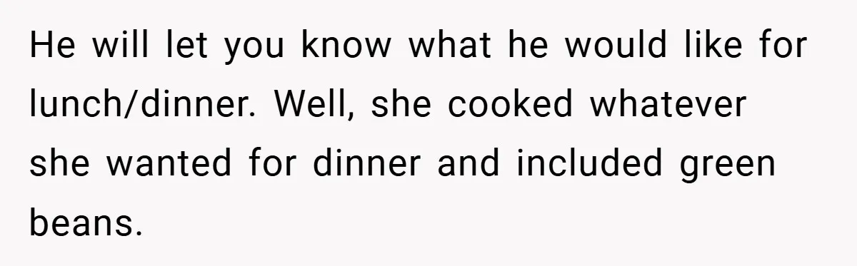 He will let you know what he would like for lunch/dinner. Well, she cooked whatever she wanted for dinner and included green beans.