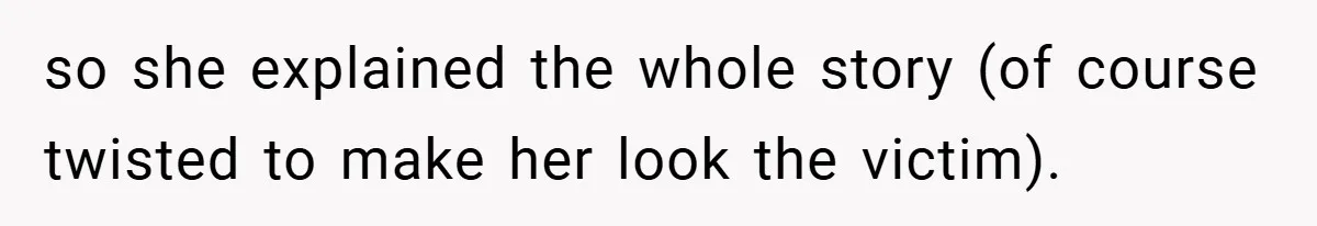 so she explained the whole story (of course twisted to make her look the victim).