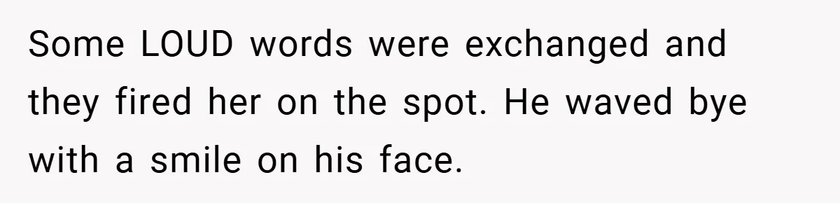 Some LOUD words were exchanged and they fired her on the spot. He waved bye with a smile on his face.
