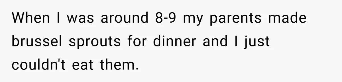 When I was around 8-9 my parents made brussel sprouts for dinner and I just couldn't eat them.
