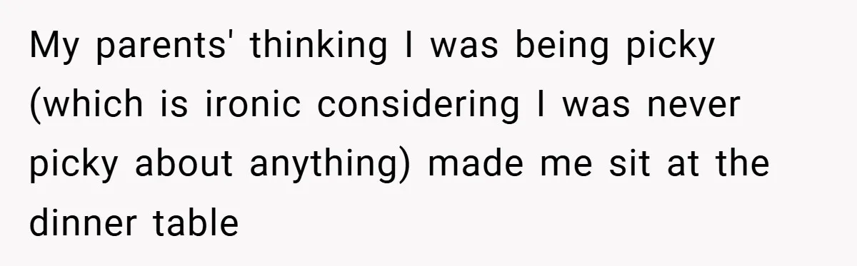 My parents' thinking I was being picky (which is ironic considering I was never picky about anything) made me sit at the dinner table