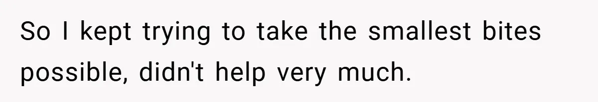 So I kept trying to take the smallest bites possible, didn't help very much.
