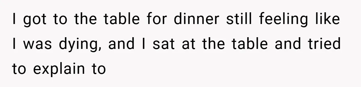 I got to the table for dinner still feeling like I was dying, and I sat at the table and tried to explain to