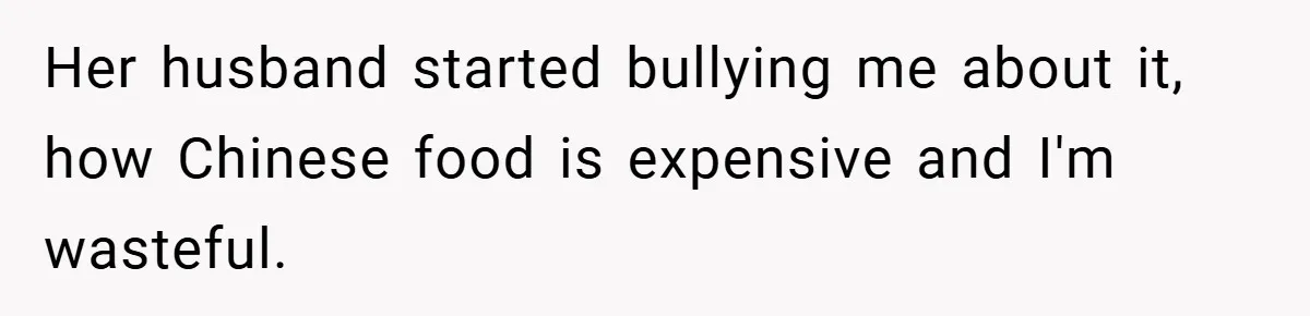 Her husband started bullying me about it, how Chinese food is expensive and I'm wasteful.