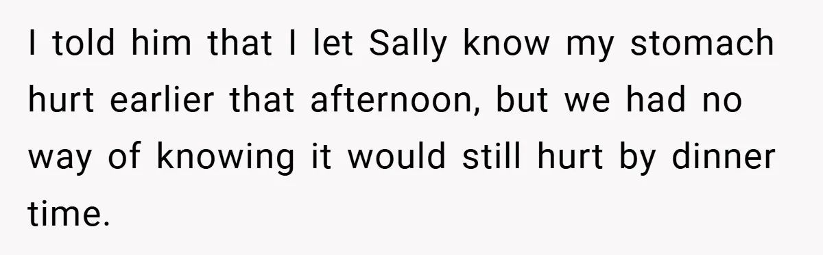 I told him that I let Sally know my stomach hurt earlier that afternoon, but we had no way of knowing it would still hurt by dinner time.
